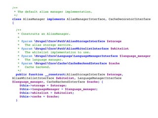 /** 
* The default alias manager implementation. 
*/ 
class AliasManager implements AliasManagerInterface, CacheDecoratorInterface
{ 
 
 /** 
  * Constructs an AliasManager. 
  * 
  * @param DrupalCorePathAliasStorageInterface $storage 
  *   The alias storage service. 
  * @param DrupalCorePathAliasWhitelistInterface $whitelist 
  *   The whitelist implementation to use. 
  * @param DrupalCoreLanguageLanguageManagerInterface $language_manager 
  *   The language manager. 
  * @param DrupalCoreCacheCacheBackendInterface $cache 
  *   Cache backend. 
  */ 
 public function __construct(AliasStorageInterface $storage,
AliasWhitelistInterface $whitelist, LanguageManagerInterface
$language_manager, CacheBackendInterface $cache) { 
   $this->storage = $storage; 
   $this->languageManager = $language_manager; 
   $this->whitelist = $whitelist; 
   $this->cache = $cache; 
 }
 