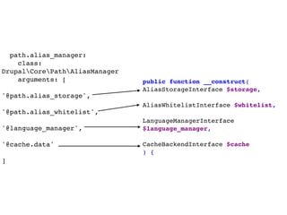 path.alias_manager:
class:
DrupalCorePathAliasManager
arguments: [ 
'@path.alias_storage',
 
'@path.alias_whitelist',  
 
'@language_manager',  
 
'@cache.data' 
 
]
public function __construct(
AliasStorageInterface $storage,
AliasWhitelistInterface $whitelist,
LanguageManagerInterface
$language_manager,
CacheBackendInterface $cache
) {
 