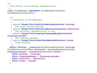 /** 
* The default alias manager implementation. 
*/ 
class AliasManager implements AliasManagerInterface,
CacheDecoratorInterface { 
 
 /** 
  * Constructs an AliasManager. 
  * 
  * @param DrupalCorePathAliasStorageInterface $storage 
  *   The alias storage service. 
  * @param DrupalCorePathAliasWhitelistInterface $whitelist 
  *   The whitelist implementation to use. 
  * @param DrupalCoreLanguageLanguageManagerInterface
$language_manager 
  *   The language manager. 
  * @param DrupalCoreCacheCacheBackendInterface $cache 
  *   Cache backend. 
  */ 
 public function __construct(AliasStorageInterface $storage,
AliasWhitelistInterface $whitelist, LanguageManagerInterface
$language_manager, CacheBackendInterface $cache) { 
   $this->storage = $storage; 
   $this->languageManager = $language_manager; 
   $this->whitelist = $whitelist; 
   $this->cache = $cache; 
 }
 