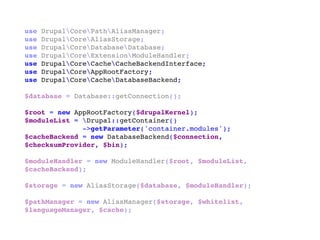 use DrupalCorePathAliasManager;
use DrupalCoreAliasStorage;
use DrupalCoreDatabaseDatabase;
use DrupalCoreExtensionModuleHandler;
use DrupalCoreCacheCacheBackendInterface;
use DrupalCoreAppRootFactory;
use DrupalCoreCacheDatabaseBackend;
$database = Database::getConnection();
$root = new AppRootFactory($drupalKernel);
$moduleList = Drupal::getContainer()
->getParameter('container.modules');
$cacheBackend = new DatabaseBackend($connection,
$checksumProvider, $bin);
$moduleHandler = new ModuleHandler($root, $moduleList,
$cacheBackend);
$storage = new AliasStorage($database, $moduleHandler);
$pathManager = new AliasManager($storage, $whitelist,
$languageManager, $cache);
 