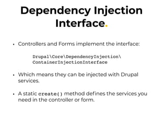 Dependency Injection
Interface.
• Controllers and Forms implement the interface:
DrupalCoreDependencyInjection 
ContainerInjectionInterface
• Which means they can be injected with Drupal
services.
• A static create() method deﬁnes the services you
need in the controller or form.
 