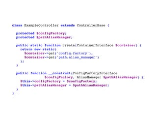 class ExampleController extends ControllerBase {
protected $configFactory;
protected $pathAliasManager;
public static function create(ContainerInterface $container) {
return new static(
$container->get('config.factory'),
$container->get('path.alias_manager')
);
}
public function __construct(ConfigFactoryInterface
$configFactory, AliasManager $pathAliasManager) {
$this->configFactory = $configFactory;
$this->pathAliasManager = $pathAliasManager;
}
}
 