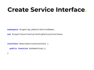 Create Service Interface.
namespace Drupalmy_moduleServiceName;
use DrupalCoreConfigConfigFactoryInterface;
interface ModuleServiceInterface {
public function doSomething();
}
 