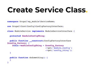 Create Service Class.
namespace Drupalmy_moduleServiceName;
use DrupalCoreConfigConfigFactoryInterface;
class ModuleService implements ModuleServiceInterface {
protected $moduleConfigThing;
public function __construct(ConfigFactoryInterface
$config_factory) {
$this->moduleConfigThing = $config_factory
->get('module.config')
->get('config_thing');
}
public function doSomething() {
}
}
 