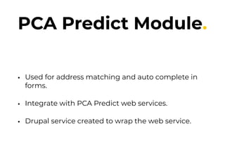 PCA Predict Module.
• Used for address matching and auto complete in
forms.
• Integrate with PCA Predict web services.
• Drupal service created to wrap the web service.
 