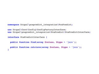 namespace Drupalpcapredict_integrationPcaPredict;
use DrupalCoreConfigConfigFactoryInterface;
use Drupalpcapredict_integrationPcaPredictPcaPredictInterface;
interface PcaPredictInterface {
public function find(array $values, $type = ‘json');
public function retrieve(array $values, $type = ‘json');
}
 