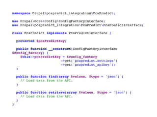 namespace Drupalpcapredict_integrationPcaPredict;
use DrupalCoreConfigConfigFactoryInterface;
use Drupalpcapredict_integrationPcaPredictPcaPredictInterface;
class PcaPredict implements PcaPredictInterface {
protected $pcaPredictKey;
public function __construct(ConfigFactoryInterface
$config_factory) {
$this->pcaPredictKey = $config_factory
->get('pcapredict.settings')
->get('pcapredict_apikey');
}
public function find(array $values, $type = 'json') {
// Load data from the API.
}
public function retrieve(array $values, $type = 'json') {
// Load data from the API.
}
}
 