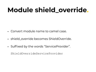 Module shield_override.
• Convert module name to camel case.
• shield_override becomes ShieldOverride.
• Sufﬁxed by the words “ServiceProvider”. 
 
ShieldOverrideServiceProvider
 