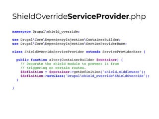 namespace Drupalshield_override;
use DrupalCoreDependencyInjectionContainerBuilder;
use DrupalCoreDependencyInjectionServiceProviderBase;
class ShieldOverrideServiceProvider extends ServiceProviderBase {
public function alter(ContainerBuilder $container) {
// Decorate the shield module to prevent it from
// triggering on certain routes.
$definition = $container->getDefinition('shield.middleware');
$definition->setClass('Drupalshield_overrideShieldOverride');
}
}
ShieldOverrideServiceProvider.php
 