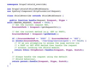 namespace Drupalshield_override;
use DrupalshieldShieldMiddleware;
use SymfonyComponentHttpFoundationRequest;
class ShieldOverride extends ShieldMiddleware {
public function handle(Request $request, $type =
self::MASTER_REQUEST, $catch = TRUE) {
// Get the current request URI.
$currentPath = $request->getRequestUri();
// Get the current method (e.g. GET or POST).
$currentMethod = $request->getMethod();
if (($currentMethod == 'POST' || $currentMethod == 'GET')
&& strstr($currentPath, '/the/soap/service/path') !== FALSE) {
// If we are attempting to access the soap service via
// a POST or GET HTTP method then handle the request
// without invoking the Shield module.
return $this->httpKernel->handle($request, $type, $catch);
}
// Always handle the request using the default
// Shield behaviour.
return parent::handle($request, $type, $catch);
}
}
 