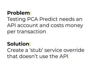 Problem:
Testing PCA Predict needs an
API account and costs money
per transaction.
Solution:
Create a ‘stub’ service override
that doesn’t use the API.
 