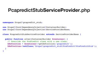 namespace Drupalpcapredict_stub;
use DrupalCoreDependencyInjectionContainerBuilder;
use DrupalCoreDependencyInjectionServiceProviderBase;
class PcapredictStubServiceProvider extends ServiceProviderBase {
public function alter(ContainerBuilder $container) {
// Override the PcaPredict class with a new class.
$definition = $container->getDefinition('pcapredict');
$definition->setClass('Drupalpcapredict_stubPcaPredictPcaPredictStub');
}
}
PcapredictStubServiceProvider.php
 