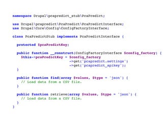 namespace Drupalpcapredict_stubPcaPredict;
use DrupalpcapredictPcaPredictPcaPredictInterface;
use DrupalCoreConfigConfigFactoryInterface;
class PcaPredictStub implements PcaPredictInterface {
protected $pcaPredictKey;
public function __construct(ConfigFactoryInterface $config_factory) {
$this->pcaPredictKey = $config_factory
->get('pcapredict.settings')
->get('pcapredict_apikey');
}
public function find(array $values, $type = 'json') {
// Load data from a CSV file.
}
public function retrieve(array $values, $type = 'json') {
// Load data from a CSV file.
}
}
 