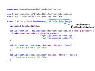namespace Drupalpcapredict_stubPcaPredict;
use DrupalpcapredictPcaPredictPcaPredictInterface;
use DrupalCoreConfigConfigFactoryInterface;
class PcaPredictStub implements PcaPredictInterface {
protected $pcaPredictKey;
public function __construct(ConfigFactoryInterface $config_factory) {
$this->pcaPredictKey = $config_factory
->get('pcapredict.settings')
->get('pcapredict_apikey');
}
public function find(array $values, $type = 'json') {
// Load data from a CSV file.
}
public function retrieve(array $values, $type = 'json') {
// Load data from a CSV file.
}
}
Implements
PcaPredictInterface
 