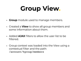 Group View.
• Group module used to manage members.
• Created a View to show all group members and
some information about them.
• Added AJAX ﬁlters to allow the user list to be
ﬁltered.
• Group context was loaded into the View using a
contextual ﬁlter and the path:  
/account/%group/members
 