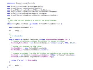 namespace DrupalgroupContext;
use DrupalCoreCacheCacheableMetadata;
use DrupalCorePluginContextContext;
use DrupalCorePluginContextContextDefinition;
use DrupalCorePluginContextContextProviderInterface;
use DrupalCoreRoutingRouteMatchInterface;
use DrupalCoreStringTranslationStringTranslationTrait;
/**
 * Sets the current group as a context on group routes.
 */
class GroupRouteContext implements ContextProviderInterface {
use GroupRouteContextTrait;
// ... snip ...
/**
   * {@inheritdoc}
   */
public function getRuntimeContexts(array $unqualified_context_ids) {
// Create an optional context definition for group entities.
$context_definition = new ContextDefinition('entity:group', NULL, FALSE);
// Cache this context on the route.
$cacheability = new CacheableMetadata();
$cacheability->setCacheContexts(['route']);
// Create a context from the definition and retrieved or created group.
$context = new Context($context_definition, $this->getGroupFromRoute());
$context->addCacheableDependency($cacheability);
return ['group' => $context];
}
// ... snip ...
}
 