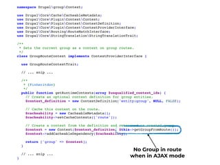 namespace DrupalgroupContext;
use DrupalCoreCacheCacheableMetadata;
use DrupalCorePluginContextContext;
use DrupalCorePluginContextContextDefinition;
use DrupalCorePluginContextContextProviderInterface;
use DrupalCoreRoutingRouteMatchInterface;
use DrupalCoreStringTranslationStringTranslationTrait;
/**
 * Sets the current group as a context on group routes.
 */
class GroupRouteContext implements ContextProviderInterface {
use GroupRouteContextTrait;
// ... snip ...
/**
   * {@inheritdoc}
   */
public function getRuntimeContexts(array $unqualified_context_ids) {
// Create an optional context definition for group entities.
$context_definition = new ContextDefinition('entity:group', NULL, FALSE);
// Cache this context on the route.
$cacheability = new CacheableMetadata();
$cacheability->setCacheContexts(['route']);
// Create a context from the definition and retrieved or created group.
$context = new Context($context_definition, $this->getGroupFromRoute());
$context->addCacheableDependency($cacheability);
return ['group' => $context];
}
// ... snip ...
}
No Group in route
when in AJAX mode
 