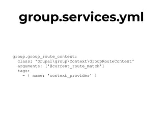 group.services.yml
group.group_route_context: 
class: 'DrupalgroupContextGroupRouteContext' 
arguments: ['@current_route_match'] 
tags: 
- { name: 'context_provider' }
 