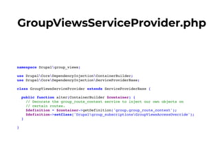 GroupViewsServiceProvider.php
namespace Drupalgroup_views;
use DrupalCoreDependencyInjectionContainerBuilder;
use DrupalCoreDependencyInjectionServiceProviderBase;
class GroupViewsServiceProvider extends ServiceProviderBase {
public function alter(ContainerBuilder $container) {
// Decorate the group_route_context service to inject our own objects on
// certain routes.
$definition = $container->getDefinition('group.group_route_context');
$definition->setClass('Drupalgroup_subscriptionsGroupViewsAccessOverride');
}
}
 