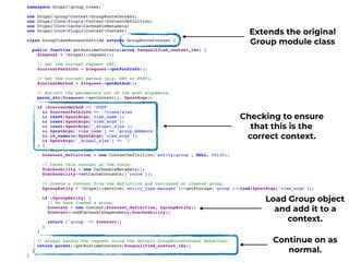 namespace Drupalgroup_views;
use DrupalgroupContextGroupRouteContext;
use DrupalCorePluginContextContextDefinition;
use DrupalCoreCacheCacheableMetadata;
use DrupalCorePluginContextContext;
class GroupViewsAccessOverride extends GroupRouteContext {
public function getRuntimeContexts(array $unqualified_context_ids) {
$request = Drupal::request();
// Get the current request URI.
$currentPathInfo = $request->getPathInfo();
// Get the current method (e.g. GET or POST).
$currentMethod = $request->getMethod();
// Extract the parameters out of the post arguments.
parse_str($request->getContent(), $postArgs);
if ($currentMethod == 'POST'
&& $currentPathInfo == '/views/ajax'
&& isset($postArgs['view_name'])
&& isset($postArgs['view_args'])
&& isset($postArgs['_drupal_ajax'])
&& $postArgs['view_name'] == 'group_members'
&& is_numeric($postArgs['view_args'])
&& $postArgs['_drupal_ajax'] == '1'
) {
// This is our view.
$context_definition = new ContextDefinition('entity:group', NULL, FALSE);
// Cache this context on the route.
$cacheability = new CacheableMetadata();
$cacheability->setCacheContexts(['route']);
// Create a context from the definition and retrieved or created group.
$groupEntity = Drupal::service('entity_type.manager')->getStorage('group')->load($postArgs['view_args']);
if ($groupEntity) {
// We have loaded a group.
$context = new Context($context_definition, $groupEntity);
$context->addCacheableDependency($cacheability);
return ['group' => $context];
}
}
// Always handle the request using the default GroupRouteContext behaviour.
return parent::getRuntimeContexts($unqualified_context_ids);
}
}
Extends the original
Group module class
Checking to ensure
that this is the
correct context.
Continue on as
normal.
Load Group object
and add it to a
context.
 