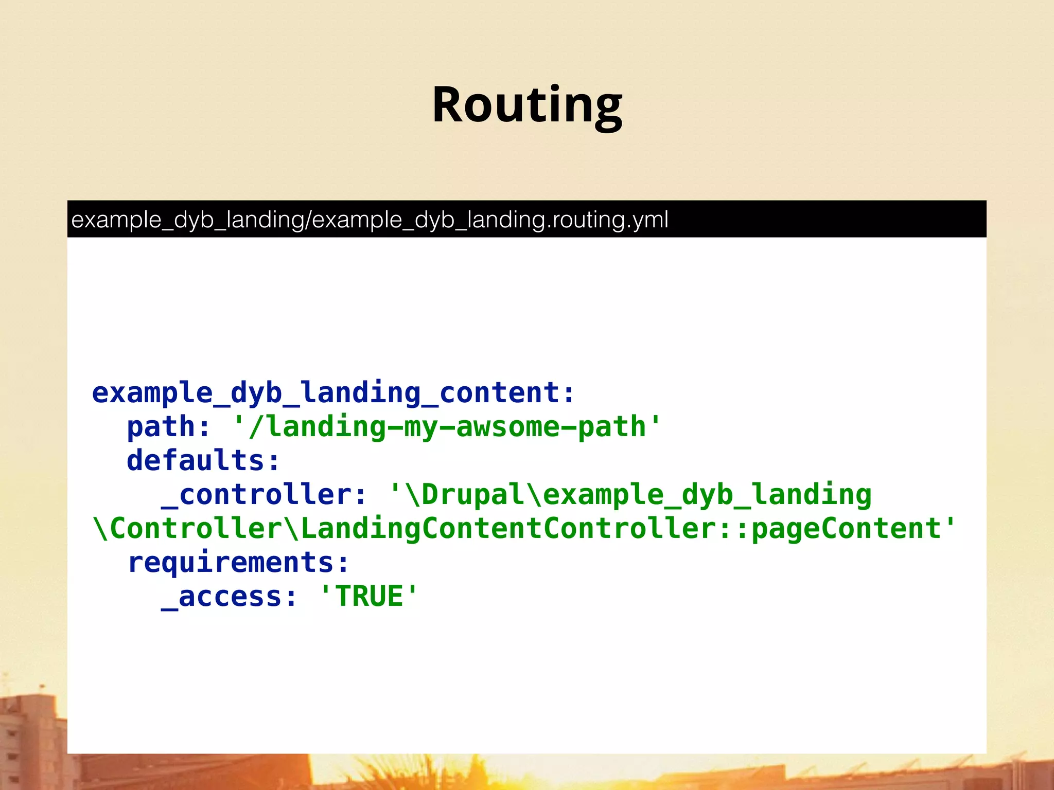Routing
example_dyb_landing_content: 
path: '/landing-my-awsome-path' 
defaults: 
_controller: 'Drupalexample_dyb_landing
ControllerLandingContentController::pageContent' 
requirements: 
_access: 'TRUE'
example_dyb_landing/example_dyb_landing.routing.yml
 