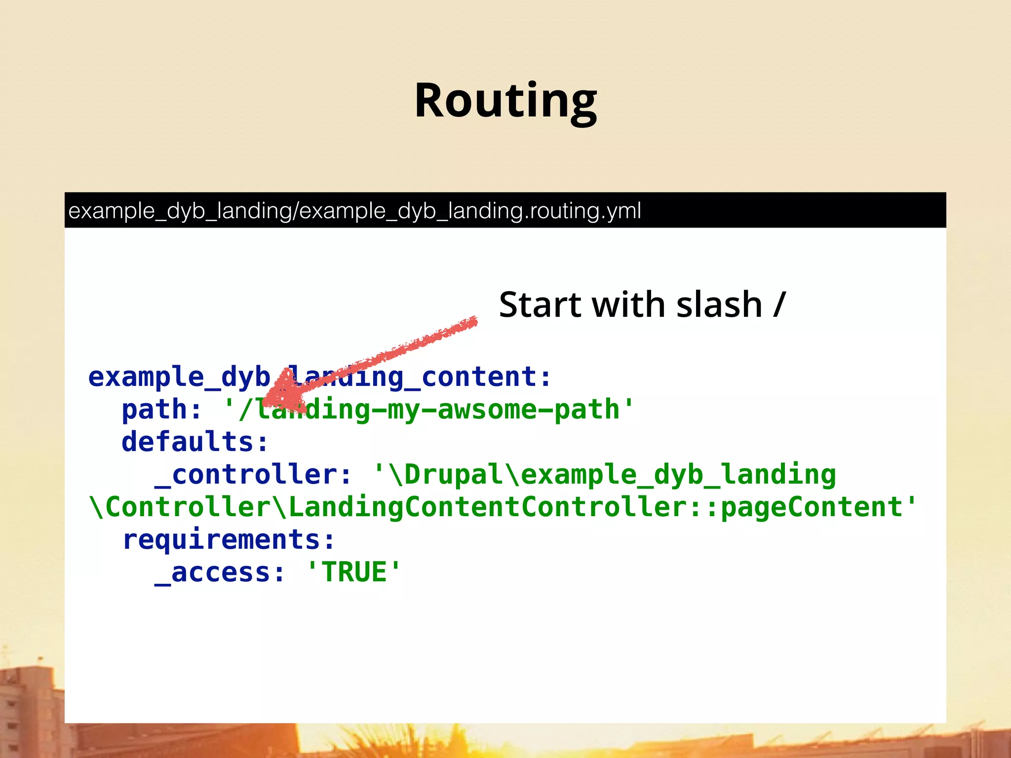 Routing
example_dyb_landing_content: 
path: '/landing-my-awsome-path' 
defaults: 
_controller: 'Drupalexample_dyb_landing
ControllerLandingContentController::pageContent' 
requirements: 
_access: 'TRUE'
example_dyb_landing/example_dyb_landing.routing.yml
Start with slash /
 
