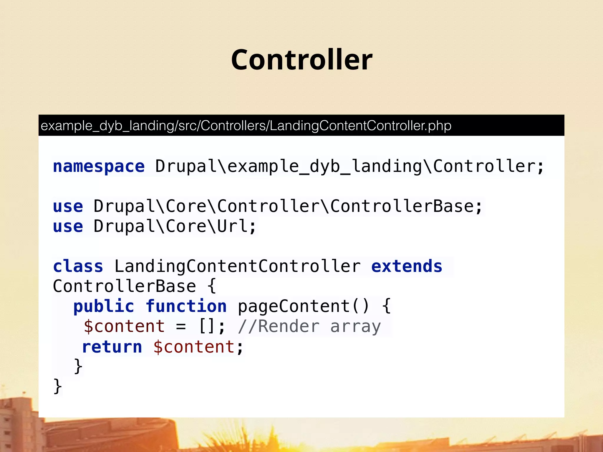 Controller
namespace Drupalexample_dyb_landingController; 
 
use DrupalCoreControllerControllerBase; 
use DrupalCoreUrl; 
 
class LandingContentController extends
ControllerBase { 
public function pageContent() {
$content = []; //Render array
return $content; 
} 
}
example_dyb_landing/src/Controllers/LandingContentController.php
 