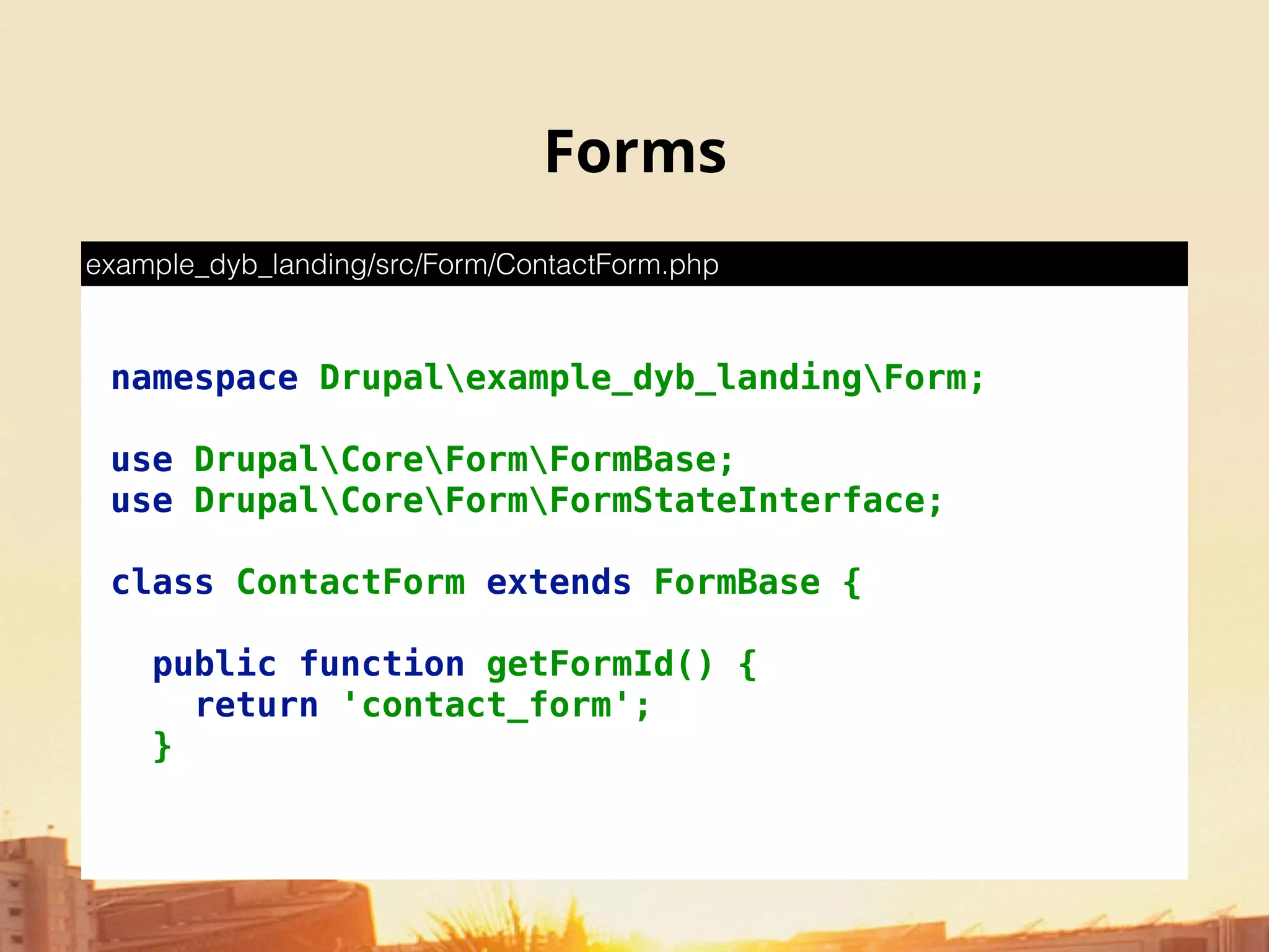 Forms
namespace Drupalexample_dyb_landingForm; 
 
use DrupalCoreFormFormBase; 
use DrupalCoreFormFormStateInterface; 
 
class ContactForm extends FormBase { 
 
public function getFormId() { 
return 'contact_form'; 
}
example_dyb_landing/src/Form/ContactForm.php
 
