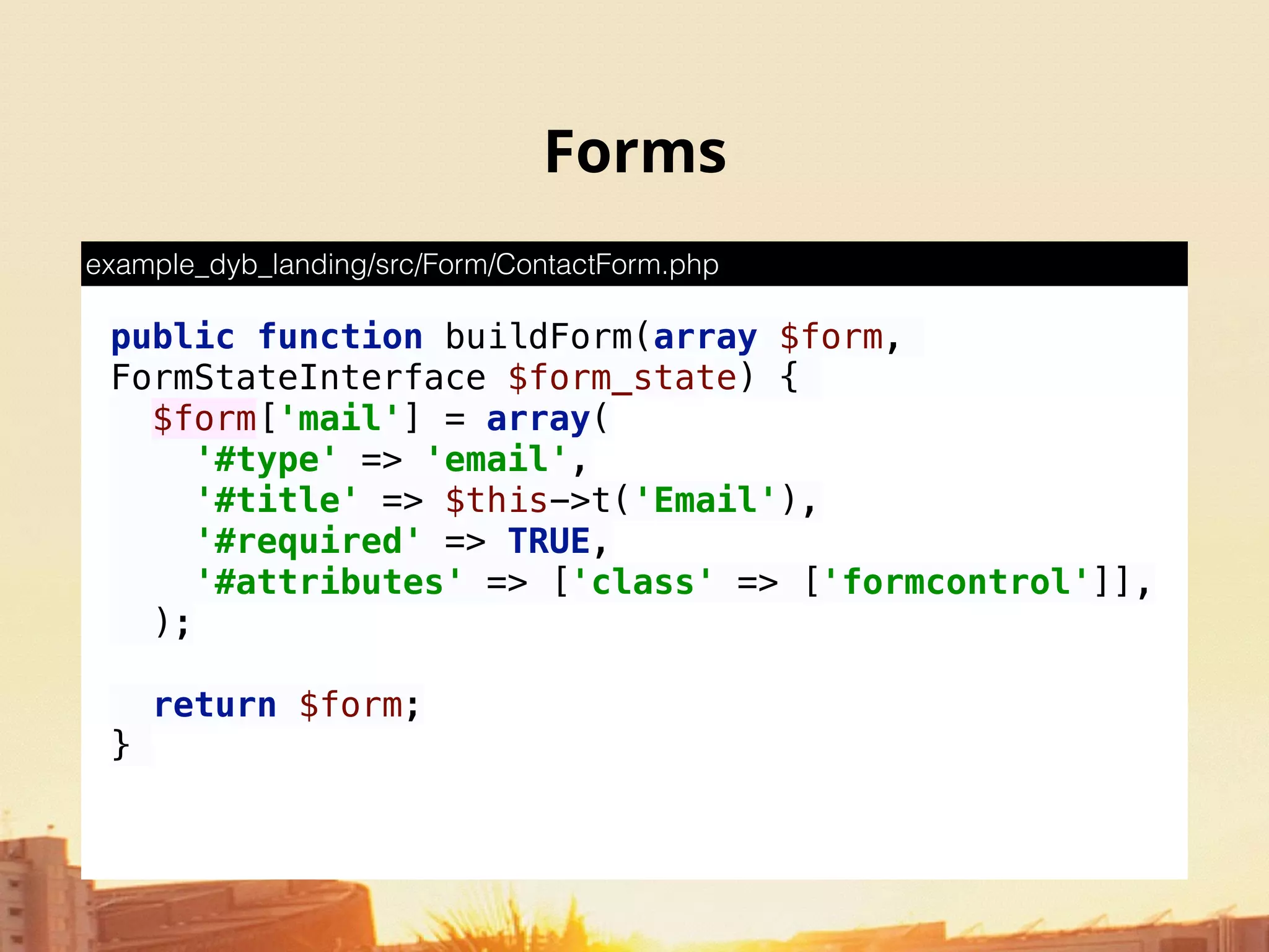 Forms
public function buildForm(array $form,
FormStateInterface $form_state) {
$form['mail'] = array( 
'#type' => 'email', 
'#title' => $this->t('Email'), 
'#required' => TRUE, 
'#attributes' => ['class' => ['formcontrol']], 
);
return $form; 
}
example_dyb_landing/src/Form/ContactForm.php
 