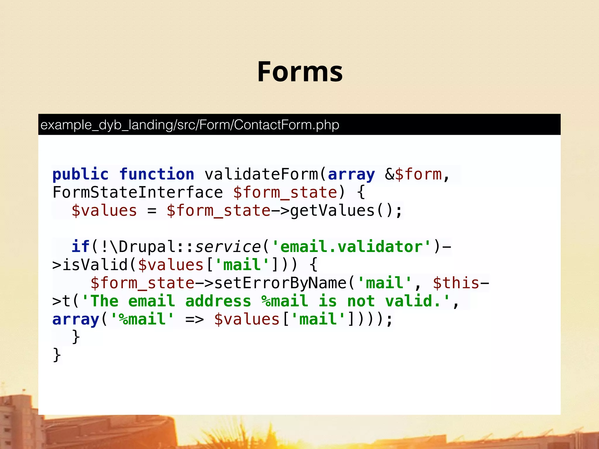 Forms
public function validateForm(array &$form,
FormStateInterface $form_state) { 
$values = $form_state->getValues(); 
 
if(!Drupal::service('email.validator')-
>isValid($values['mail'])) { 
$form_state->setErrorByName('mail', $this-
>t('The email address %mail is not valid.',
array('%mail' => $values['mail']))); 
}
}
example_dyb_landing/src/Form/ContactForm.php
 