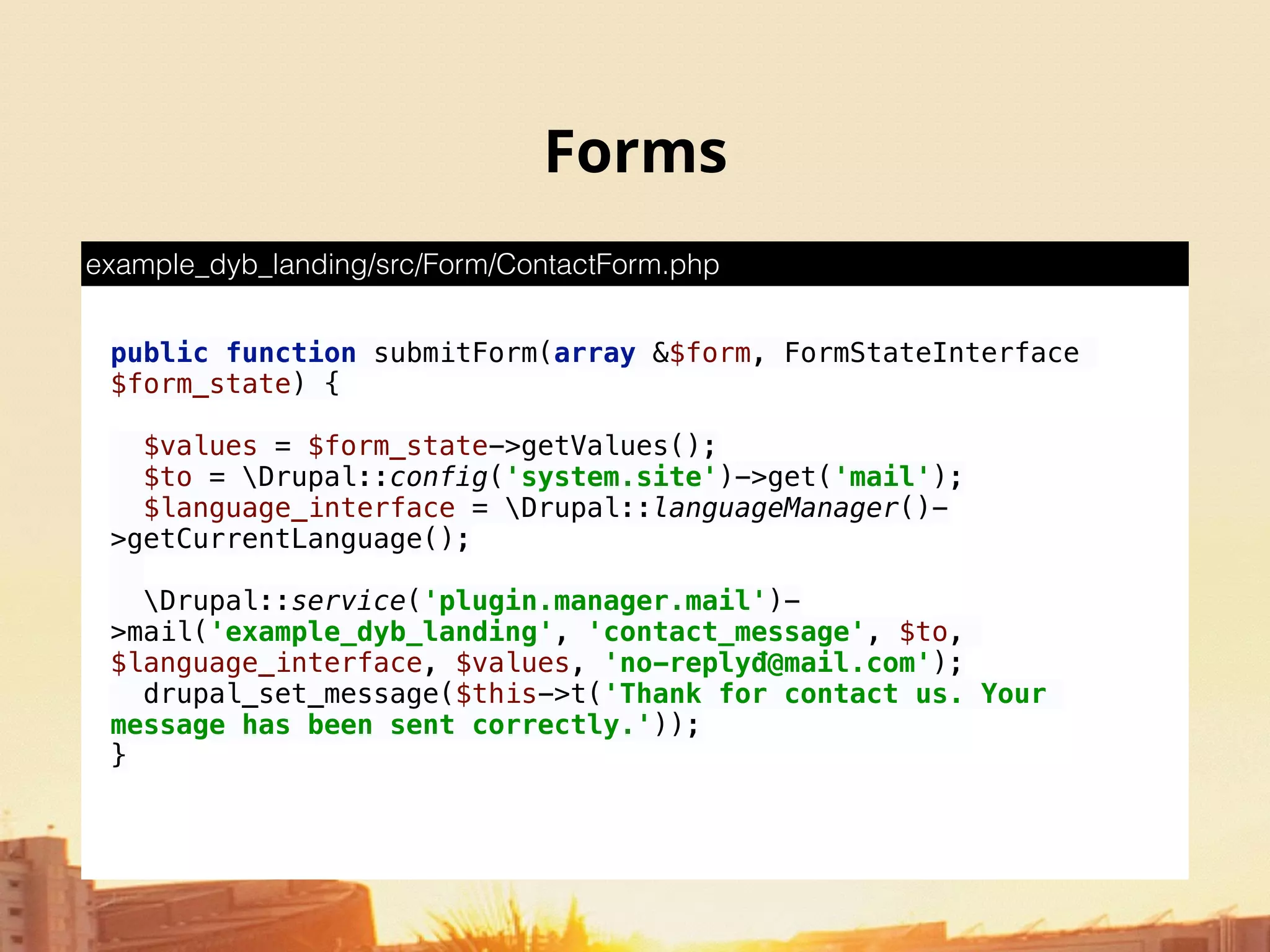 Forms
 
public function submitForm(array &$form, FormStateInterface
$form_state) { 
 
$values = $form_state->getValues(); 
$to = Drupal::config('system.site')->get('mail'); 
$language_interface = Drupal::languageManager()-
>getCurrentLanguage(); 
 
Drupal::service('plugin.manager.mail')-
>mail('example_dyb_landing', 'contact_message', $to,
$language_interface, $values, 'no-replyđ@mail.com'); 
drupal_set_message($this->t('Thank for contact us. Your
message has been sent correctly.')); 
}
example_dyb_landing/src/Form/ContactForm.php
 
