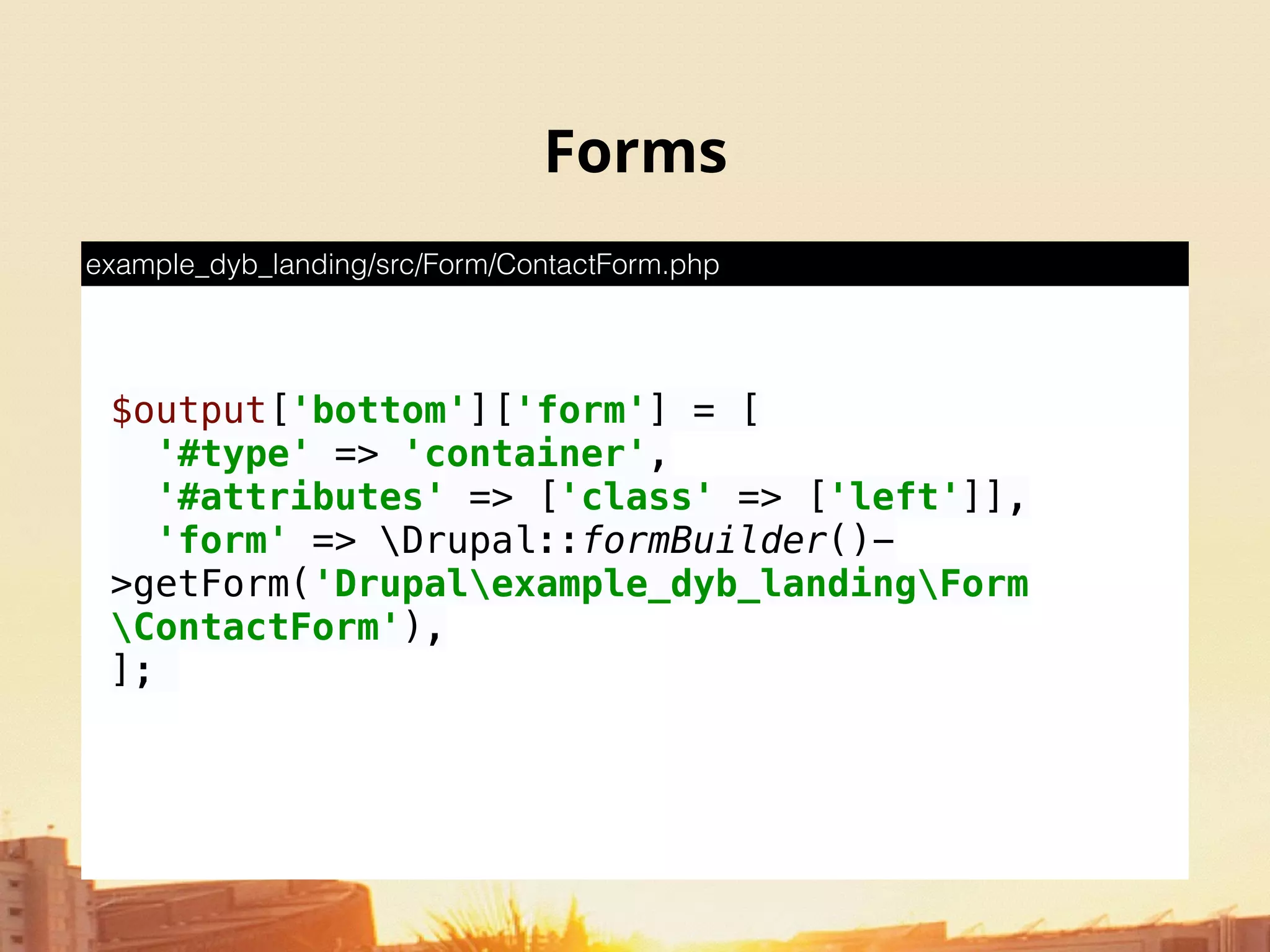 Forms
$output['bottom']['form'] = [ 
'#type' => 'container', 
'#attributes' => ['class' => ['left']], 
'form' => Drupal::formBuilder()-
>getForm('Drupalexample_dyb_landingForm
ContactForm'), 
];
example_dyb_landing/src/Form/ContactForm.php
 