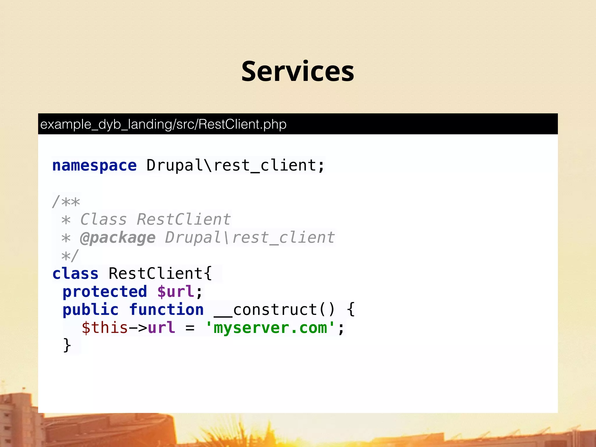 Services
namespace Drupalrest_client; 
 
/** 
* Class RestClient 
* @package Drupalrest_client 
*/ 
class RestClient{
protected $url;
public function __construct() { 
$this->url = 'myserver.com'; 
}
example_dyb_landing/src/RestClient.php
 