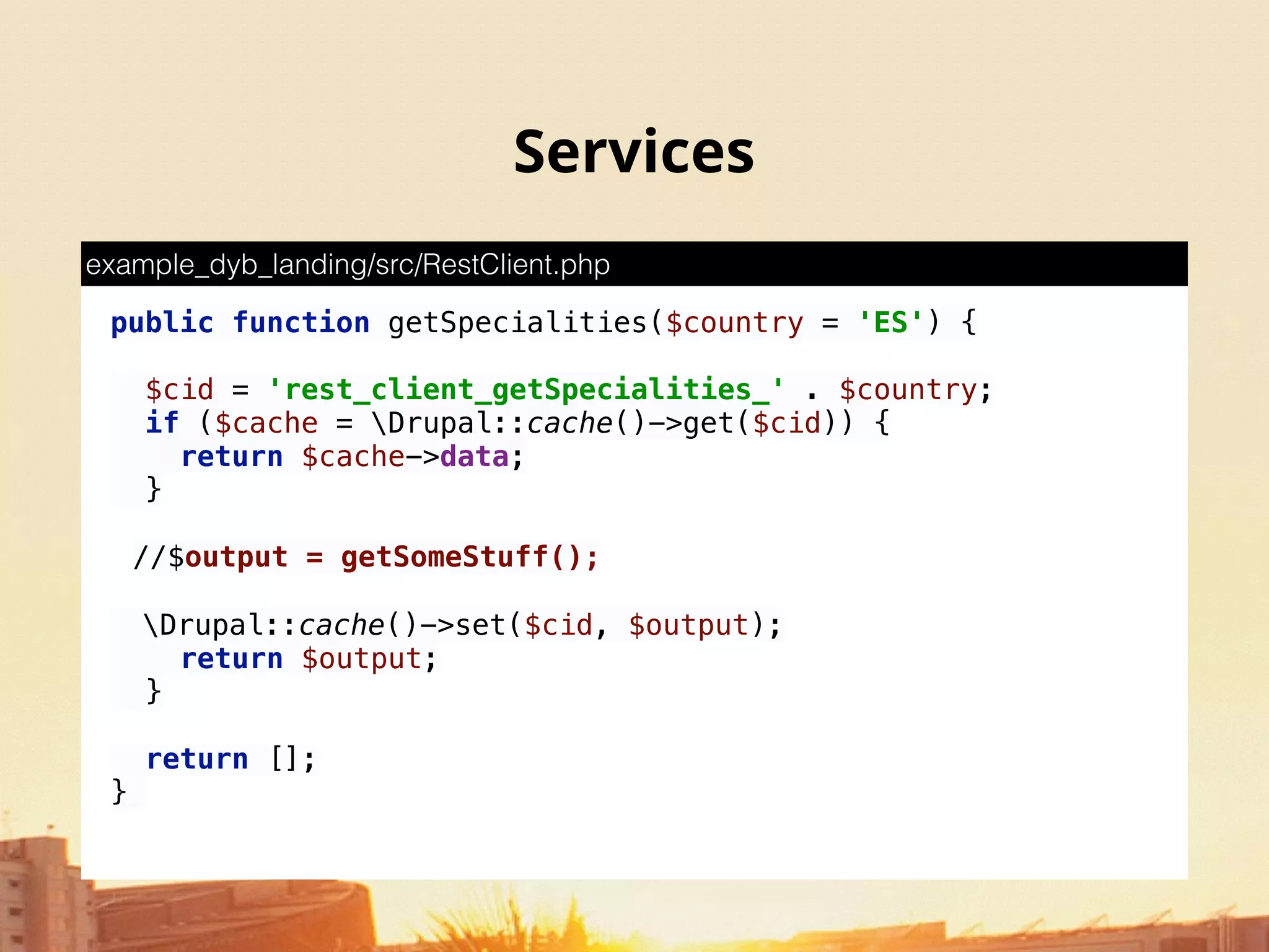 Services
public function getSpecialities($country = 'ES') { 
 
$cid = 'rest_client_getSpecialities_' . $country; 
if ($cache = Drupal::cache()->get($cid)) { 
return $cache->data; 
} 
//$output = getSomeStuff();
Drupal::cache()->set($cid, $output); 
return $output; 
} 
 
return []; 
}
example_dyb_landing/src/RestClient.php
 