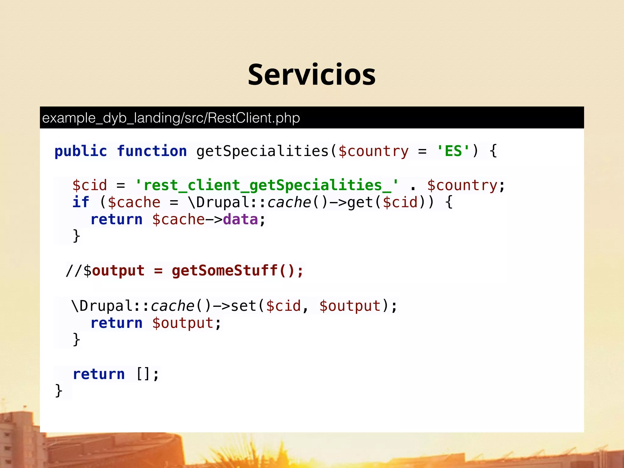 Servicios
public function getSpecialities($country = 'ES') { 
 
$cid = 'rest_client_getSpecialities_' . $country; 
if ($cache = Drupal::cache()->get($cid)) { 
return $cache->data; 
} 
//$output = getSomeStuff();
Drupal::cache()->set($cid, $output); 
return $output; 
} 
 
return []; 
}
example_dyb_landing/src/RestClient.php
 
