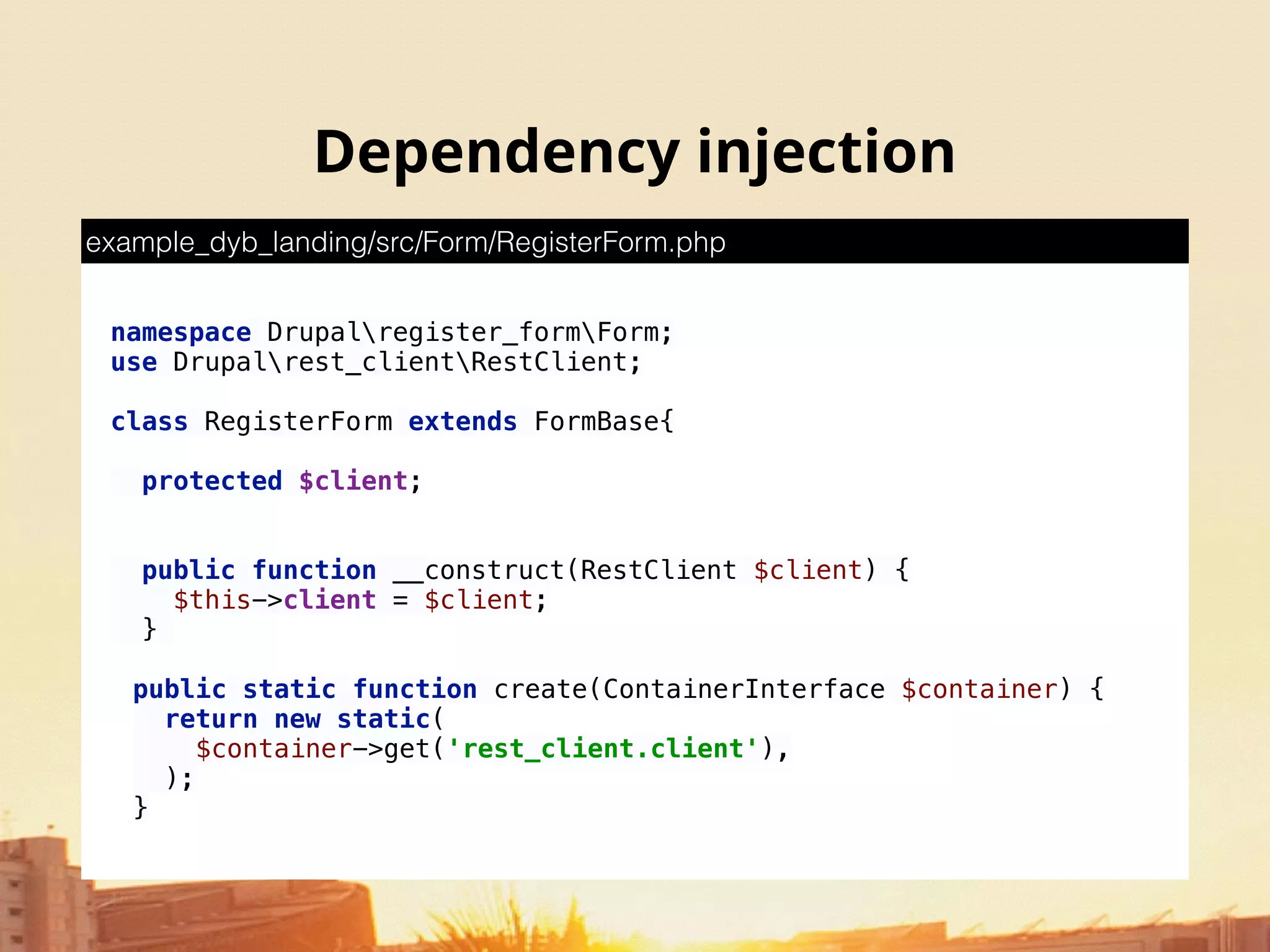 namespace Drupalregister_formForm; 
use Drupalrest_clientRestClient;
class RegisterForm extends FormBase{ 
 
protected $client; 
 
 
public function __construct(RestClient $client) { 
$this->client = $client; 
}
 
public static function create(ContainerInterface $container) { 
return new static( 
$container->get('rest_client.client'), 
);
}
example_dyb_landing/src/Form/RegisterForm.php
Dependency injection
 
