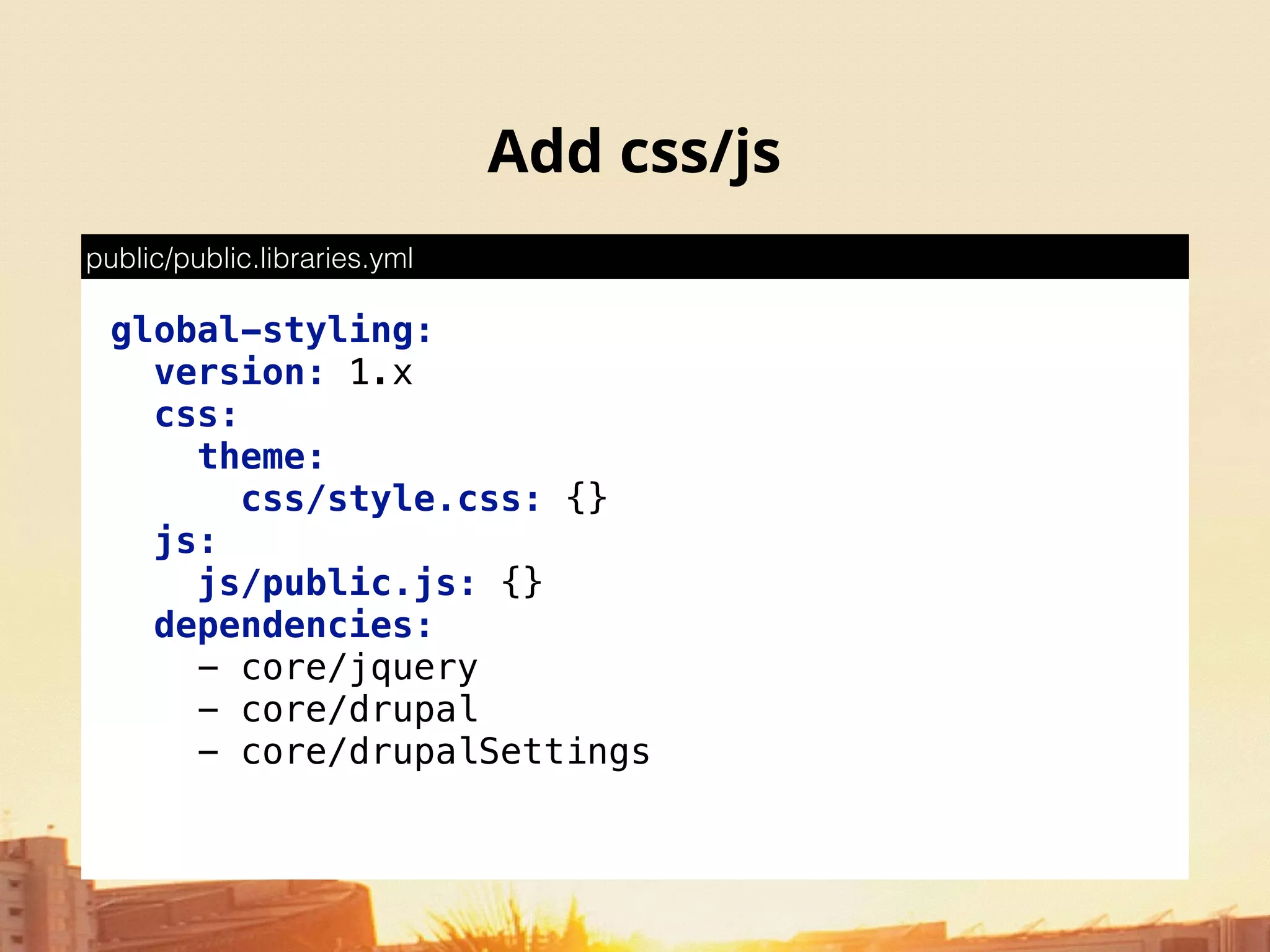 Add css/js
global-styling: 
version: 1.x 
css: 
theme: 
css/style.css: {} 
js: 
js/public.js: {} 
dependencies: 
- core/jquery 
- core/drupal 
- core/drupalSettings
public/public.libraries.yml
 