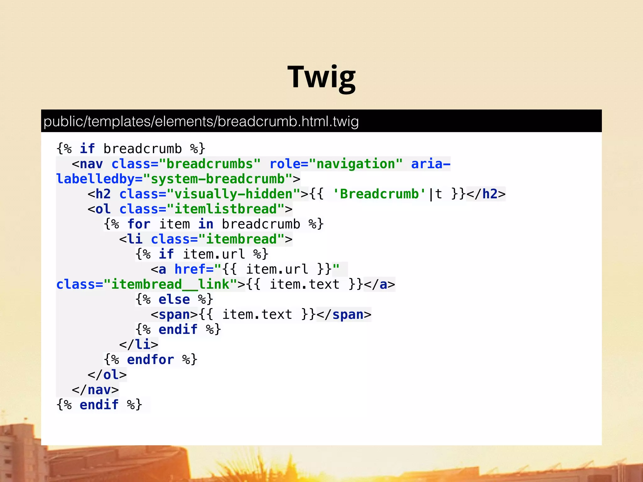 Twig
{% if breadcrumb %} 
<nav class="breadcrumbs" role="navigation" aria-
labelledby="system-breadcrumb"> 
<h2 class="visually-hidden">{{ 'Breadcrumb'|t }}</h2> 
<ol class="itemlistbread"> 
{% for item in breadcrumb %} 
<li class="itembread"> 
{% if item.url %} 
<a href="{{ item.url }}"
class="itembread__link">{{ item.text }}</a> 
{% else %} 
<span>{{ item.text }}</span> 
{% endif %} 
</li> 
{% endfor %} 
</ol> 
</nav> 
{% endif %}
public/templates/elements/breadcrumb.html.twig
 
