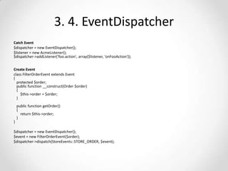 3. 4. EventDispatcher
Catch Event
$dispatcher = new EventDispatcher();
$listener = new AcmeListener();
$dispatcher->addListener('foo.action', array($listener, 'onFooAction'));
Create Event
class FilterOrderEvent extends Event
{
protected $order;
public function __construct(Order $order)
{
$this->order = $order;
}

}

public function getOrder()
{
return $this->order;
}

$dispatcher = new EventDispatcher();
$event = new FilterOrderEvent($order);
$dispatcher->dispatch(StoreEvents::STORE_ORDER, $event);

 