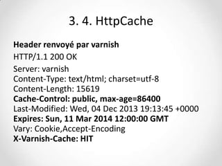 3. 4. HttpCache
Header renvoyé par varnish
HTTP/1.1 200 OK
Server: varnish
Content-Type: text/html; charset=utf-8
Content-Length: 15619
Cache-Control: public, max-age=86400
Last-Modified: Wed, 04 Dec 2013 19:13:45 +0000
Expires: Sun, 11 Mar 2014 12:00:00 GMT
Vary: Cookie,Accept-Encoding
X-Varnish-Cache: HIT

 