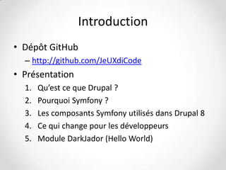 Introduction
• Dépôt GitHub
– http://github.com/JeUXdiCode

• Présentation
1.
2.
3.
4.
5.

Qu’est ce que Drupal ?
Pourquoi Symfony ?
Les composants Symfony utilisés dans Drupal 8
Ce qui change pour les développeurs
Module DarkJador (Hello World)

 