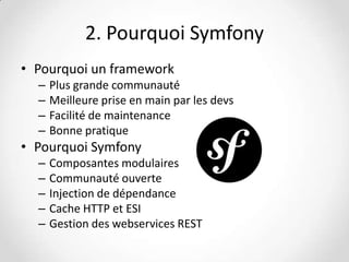 2. Pourquoi Symfony
• Pourquoi un framework
–
–
–
–

Plus grande communauté
Meilleure prise en main par les devs
Facilité de maintenance
Bonne pratique

• Pourquoi Symfony
–
–
–
–
–

Composantes modulaires
Communauté ouverte
Injection de dépendance
Cache HTTP et ESI
Gestion des webservices REST

 