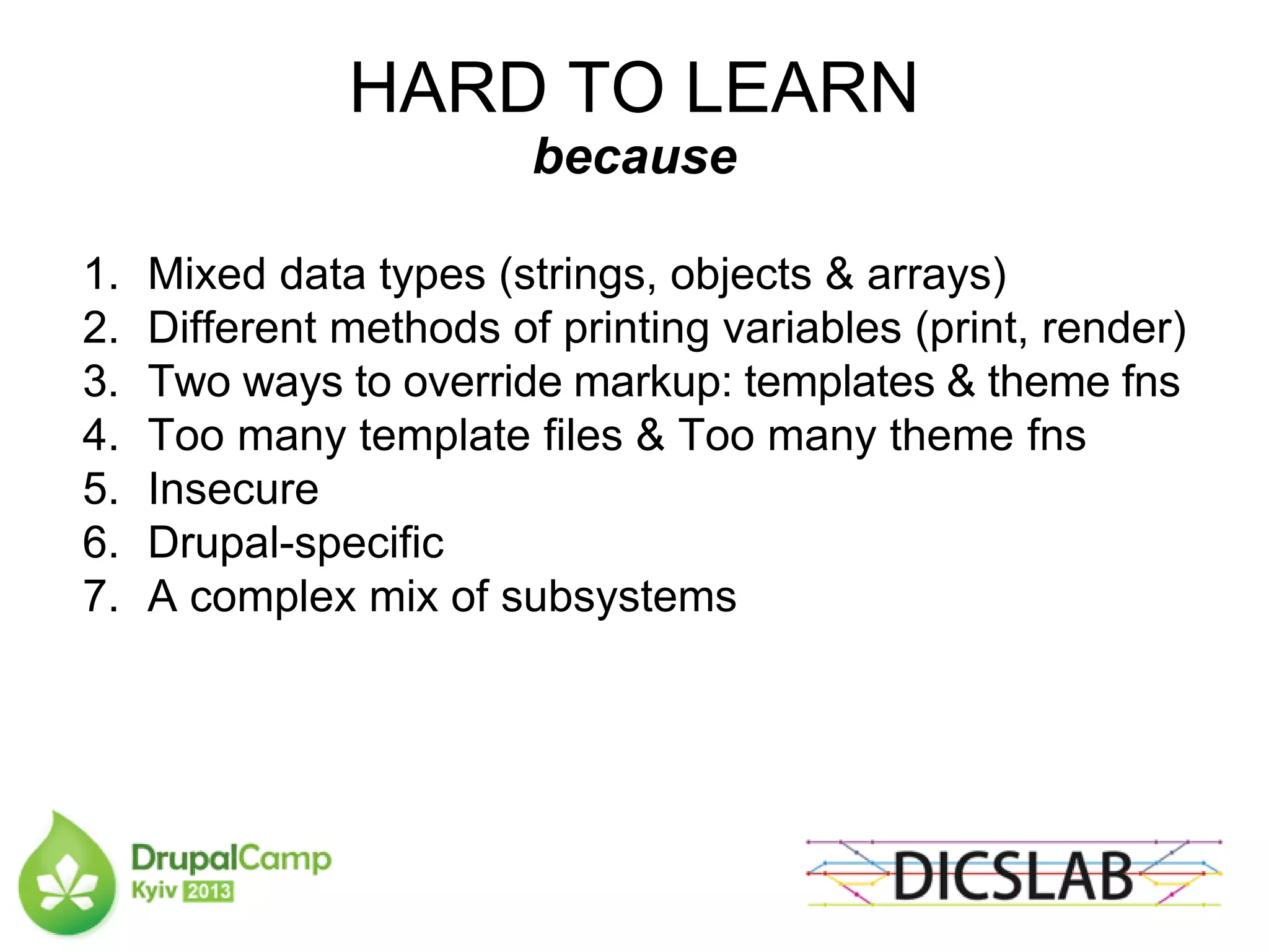 HARD TO LEARN
because
1. Mixed data types (strings, objects & arrays)
2. Different methods of printing variables (print, render)
3. Two ways to override markup: templates & theme fns
4. Too many template files & Too many theme fns
5. Insecure
6. Drupal-specific
7. A complex mix of subsystems
 
