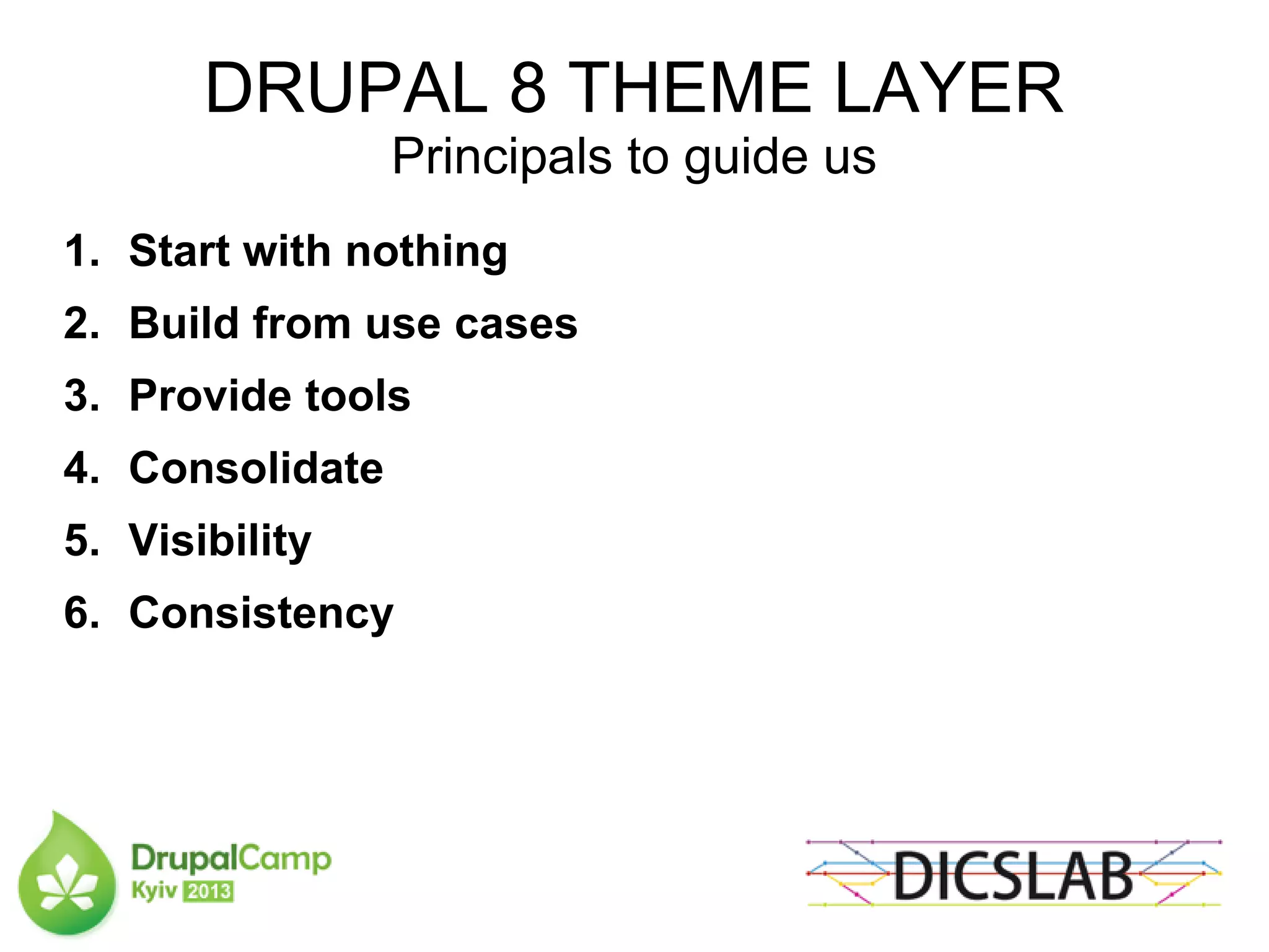 DRUPAL 8 THEME LAYER
Principals to guide us
1. Start with nothing
2. Build from use cases
3. Provide tools
4. Consolidate
5. Visibility
6. Consistency
 
