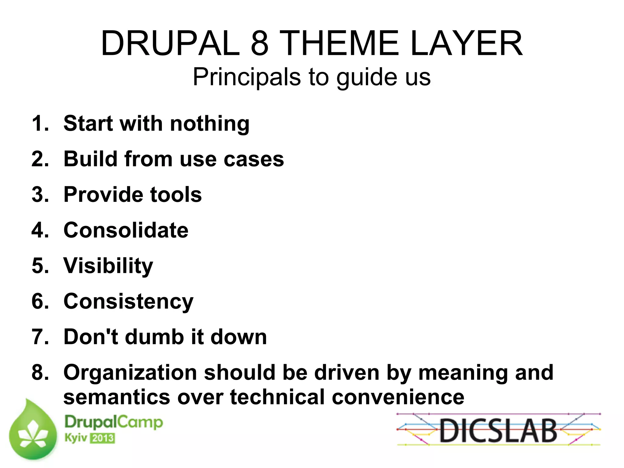 DRUPAL 8 THEME LAYER
Principals to guide us
1. Start with nothing
2. Build from use cases
3. Provide tools
4. Consolidate
5. Visibility
6. Consistency
7. Don't dumb it down
8. Organization should be driven by meaning and
semantics over technical convenience
 