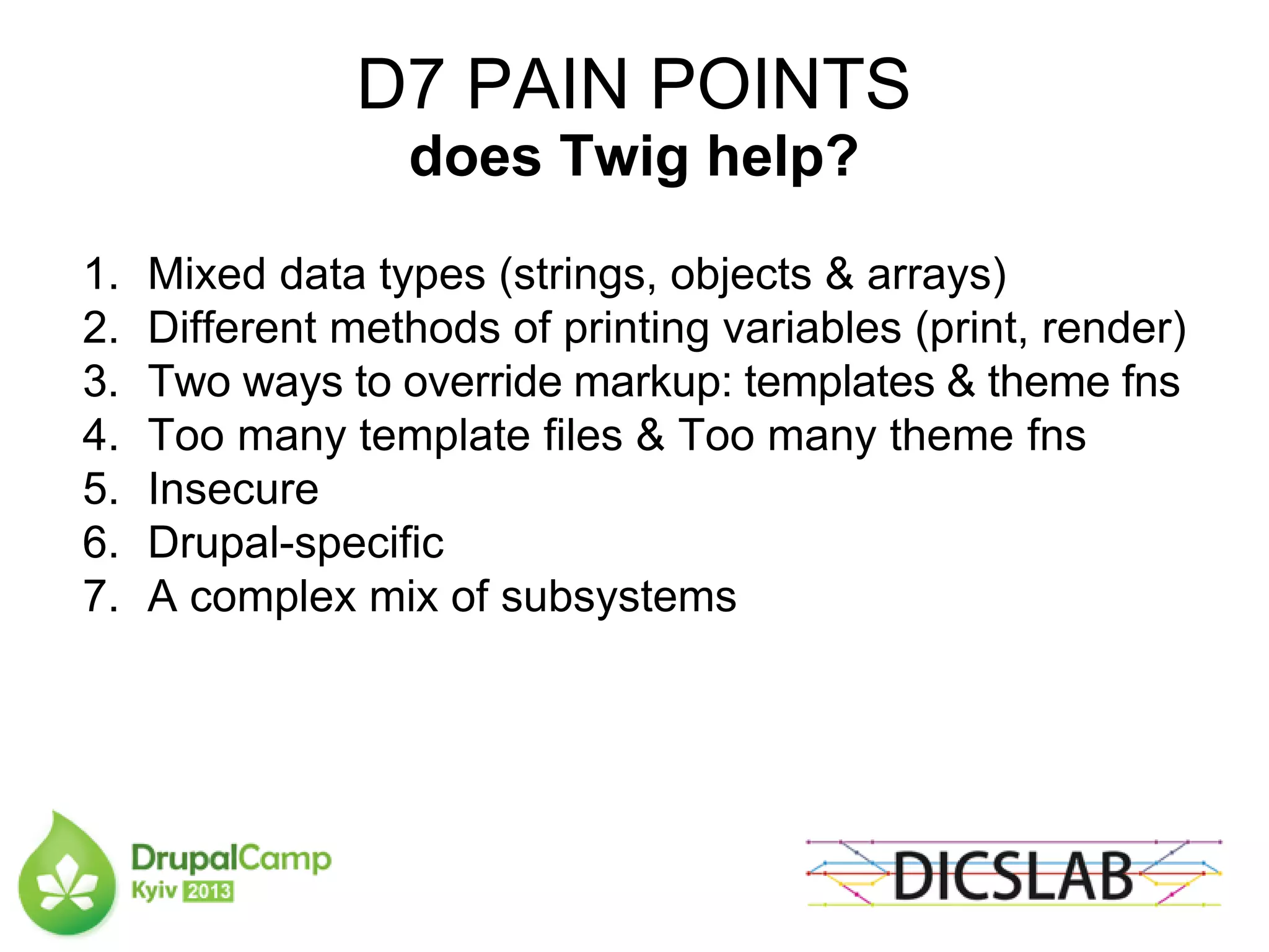 D7 PAIN POINTS
does Twig help?
1. Mixed data types (strings, objects & arrays)
2. Different methods of printing variables (print, render)
3. Two ways to override markup: templates & theme fns
4. Too many template files & Too many theme fns
5. Insecure
6. Drupal-specific
7. A complex mix of subsystems
 