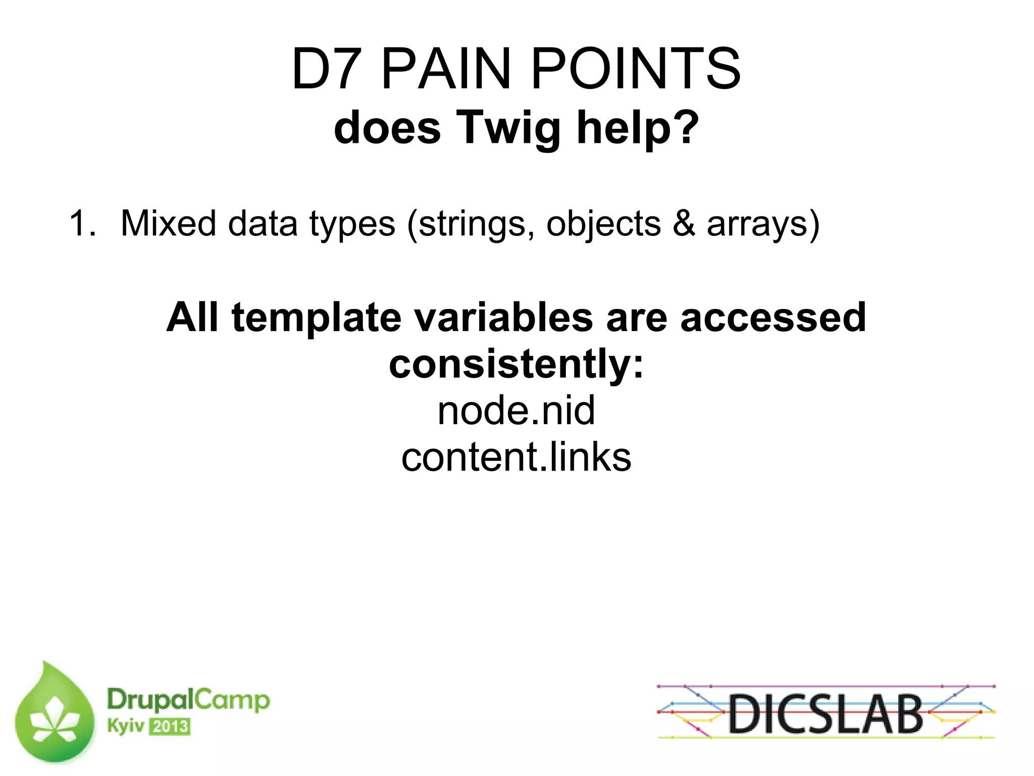 D7 PAIN POINTS
does Twig help?
1. Mixed data types (strings, objects & arrays)
All template variables are accessed
consistently:
node.nid
content.links
 