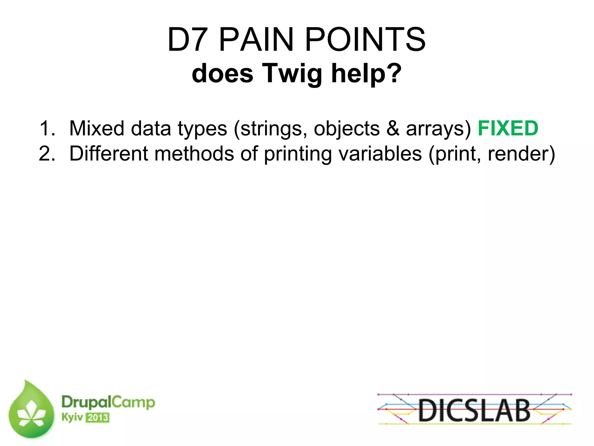 D7 PAIN POINTS
does Twig help?
1. Mixed data types (strings, objects & arrays) FIXED
2. Different methods of printing variables (print, render)
 