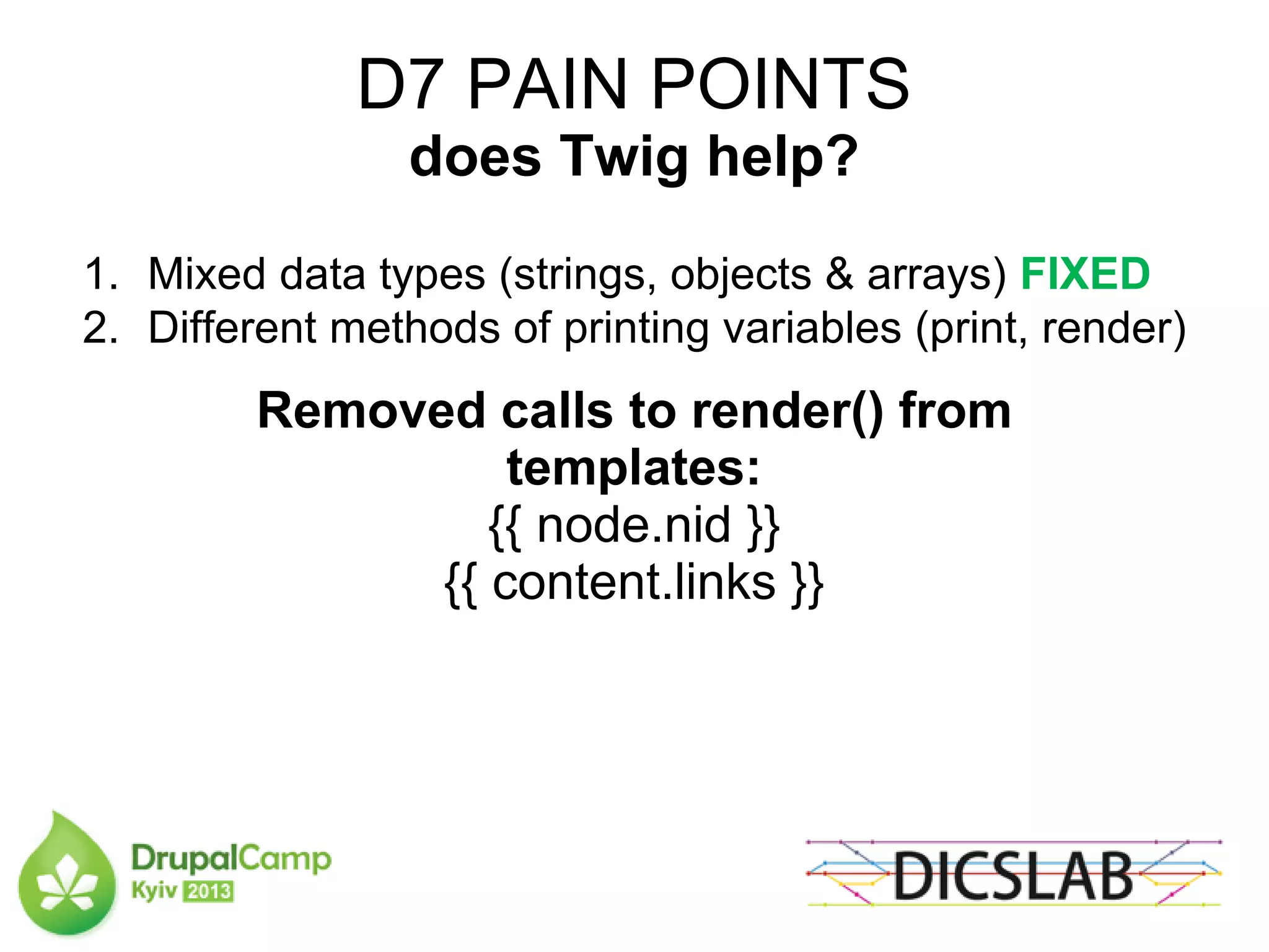 D7 PAIN POINTS
does Twig help?
1. Mixed data types (strings, objects & arrays) FIXED
2. Different methods of printing variables (print, render)
Removed calls to render() from
templates:
{{ node.nid }}
{{ content.links }}
 