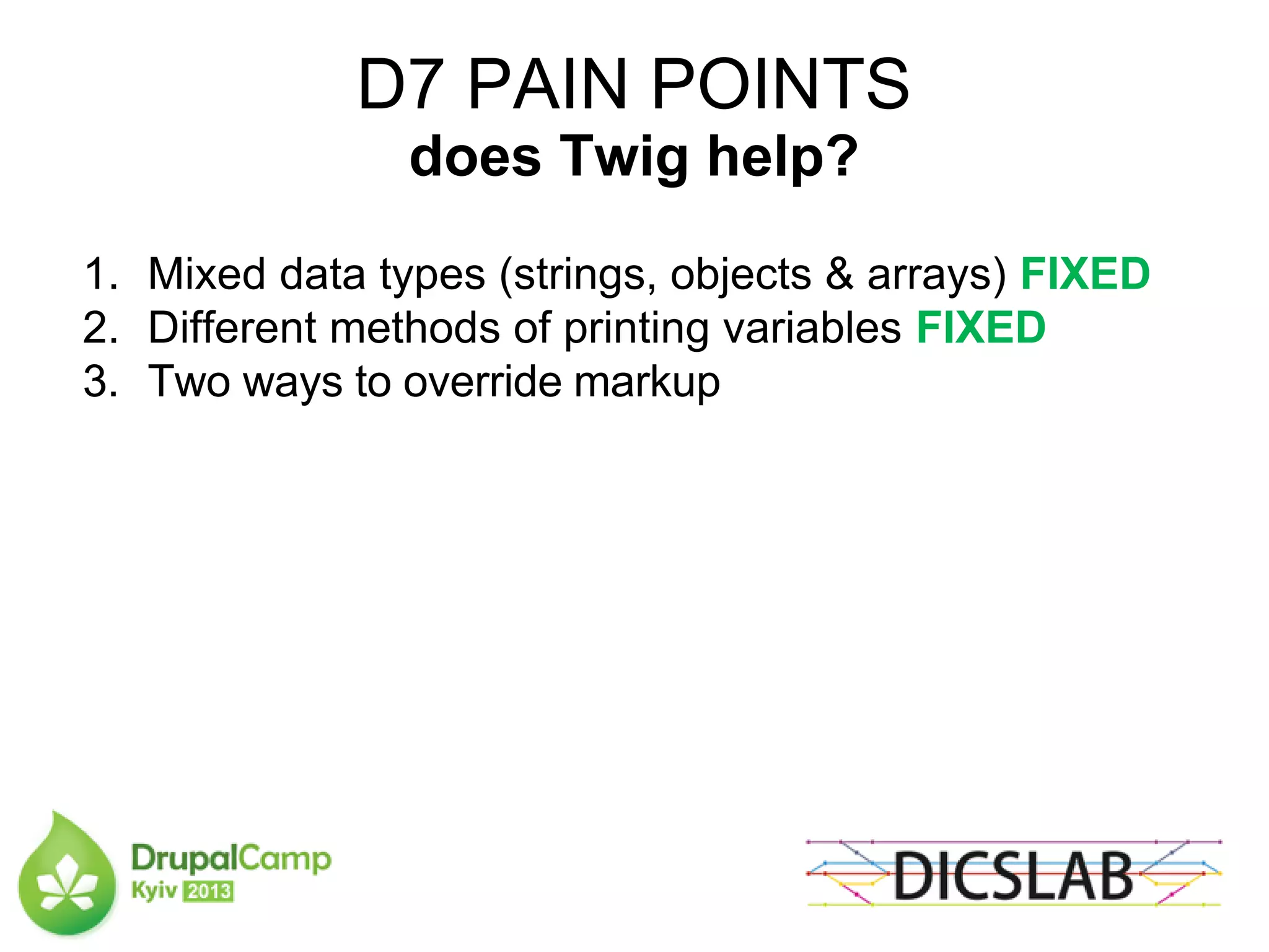 D7 PAIN POINTS
does Twig help?
1. Mixed data types (strings, objects & arrays) FIXED
2. Different methods of printing variables FIXED
3. Two ways to override markup
 